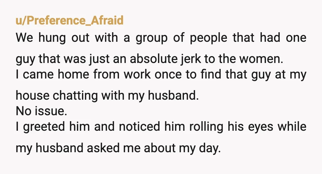 u/Preference_Afraid We hung out with a group of people that had one guy that was just an absolute jerk to the women. I came home from work once to find...