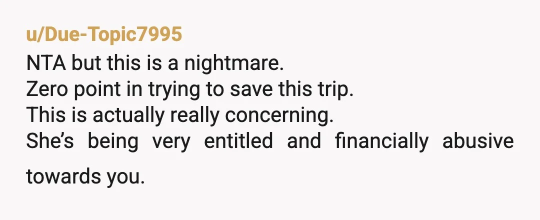 u/Due-Topic7995 NTA but this is a nightmare. Zero point in trying to save this trip. This is actually really concerning. She’s being very entitled and financially abusive towards you. Is...