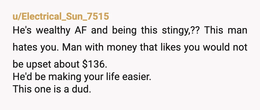 u/Electrical_Sun_7515 He's wealthy AF and being this stingy,?? This man hates you. Man with money that likes you would not be upset about $136. He'd be making your life easier....