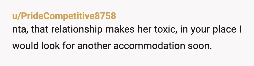u/PrideCompetitive8758
nta, that relationship makes her toxic, in your place I would look for another accommodation soon.