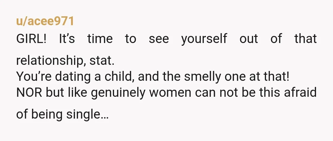 u/acee971 GIRL! It’s time to see yourself out of that relationship, stat. You’re dating a child, and the smelly one at that! NOR but like genuinely women can not be...