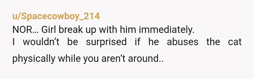 u/Character-Tennis-241
NOR
Your bf is a mean bully to an innocent animal. That's a deep moral deficiency in a person.
I'd have to break up.