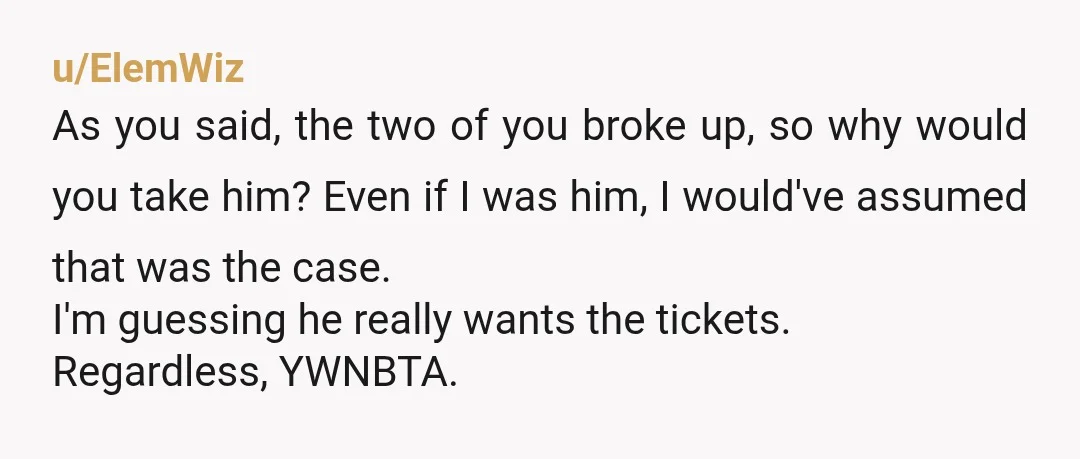 u/ElemWiz As you said, the two of you broke up, so why would you take him? Even if I was him, I would've assumed that was the case. I'm guessing...