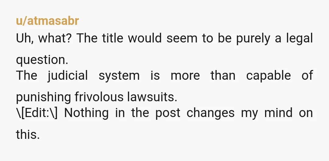 u/atmasabr Uh, what? The title would seem to be purely a legal question. The judicial system is more than capable of punishing frivolous lawsuits. \[Edit:\] Nothing in the post changes...