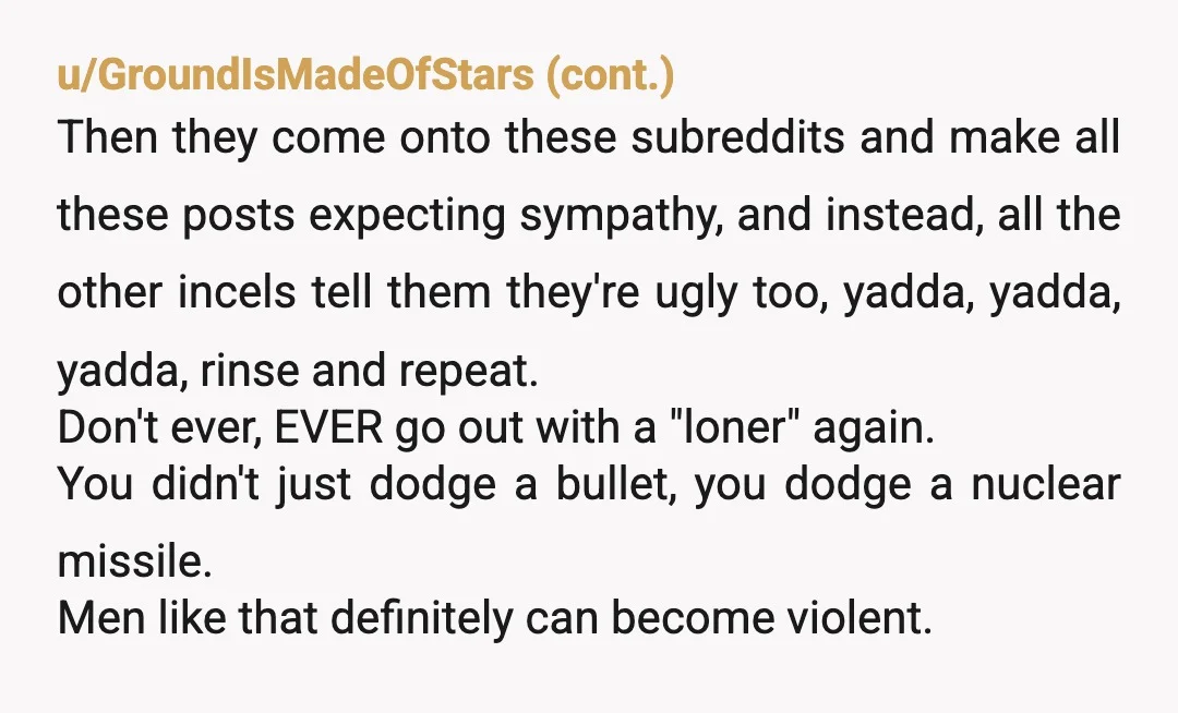 u/LemynLyme Something I've learned from lurking and occasionally posting in the "lonely/foreveralone/ugly" etc. type subreddits for so long is that those places are full of very weird, immature, annoying, and...