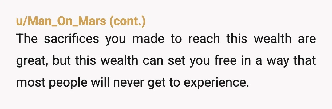 u/Ok_Simple6936 My boss was rich when he died he wanted to fill his coffin with all his money ,didn't happen but how sad was he .He loved money more than...