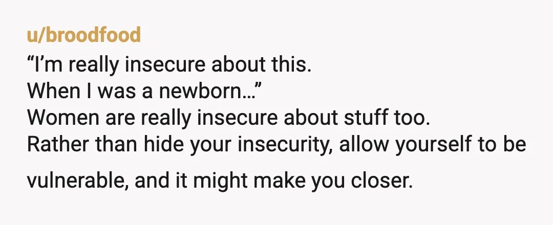 u/broodfood “I’m really insecure about this. When I was a newborn…” Women are really insecure about stuff too. Rather than hide your insecurity, allow yourself to be vulnerable, and it...