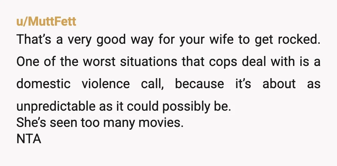 u/MuttFett That’s a very good way for your wife to get rocked. One of the worst situations that cops deal with is a domestic violence call, because it’s about as...