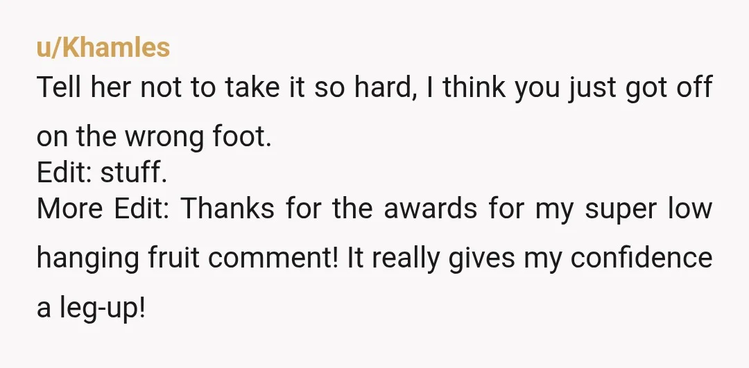u/Khamles Tell her not to take it so hard, I think you just got off on the wrong foot. Edit: stuff. More Edit: Thanks for the awards for my super...
