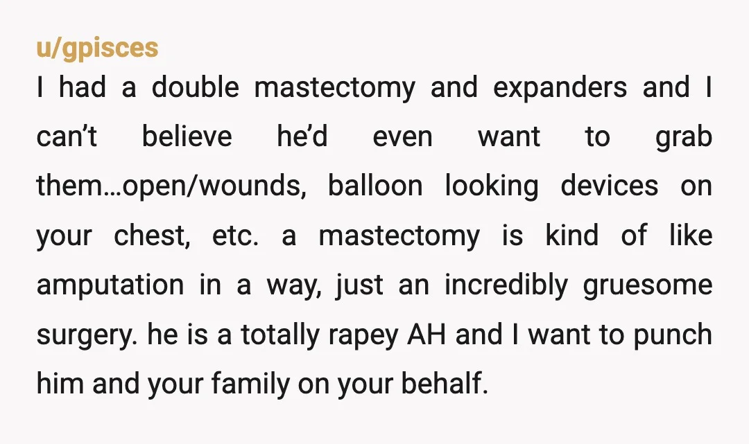 u/gpisces I had a double mastectomy and expanders and I can’t believe he’d even want to grab them…open/wounds, balloon looking devices on your chest, etc. a mastectomy is kind of...
