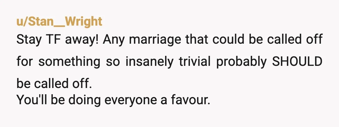 u/Stan__Wright
Stay TF away! Any marriage that could be called off for something so insanely trivial probably SHOULD be called off.
You'll be doing everyone a favour.