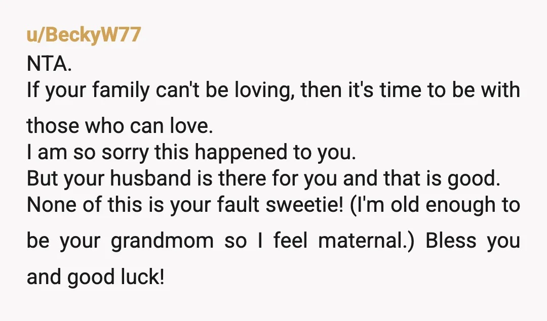 u/BeckyW77 NTA. If your family can't be loving, then it's time to be with those who can love. I am so sorry this happened to you. But your husband is...