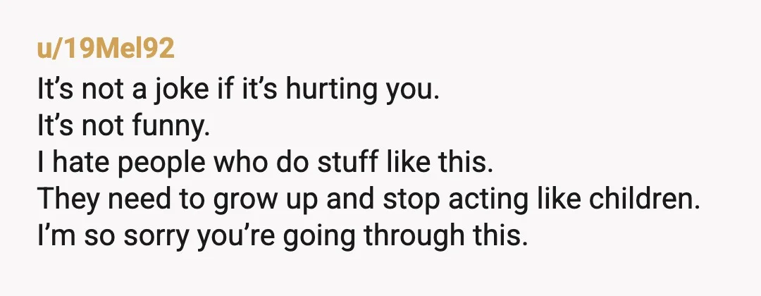 u/19Mel92 It’s not a joke if it’s hurting you. It’s not funny. I hate people who do stuff like this. They need to grow up and stop acting like children....
