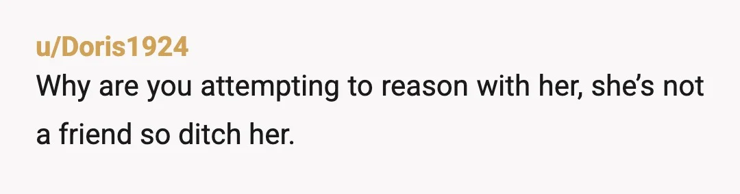 u/Ambroisie_Cy If she is ready to end this "friendship" over an expensive item you don't want to give her, then this was not a friendship to begin with. She's trying...