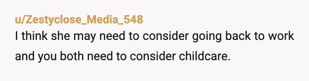 u/Zestyclose_Media_548
I think she may need to consider going back to work and you both need to consider childcare.