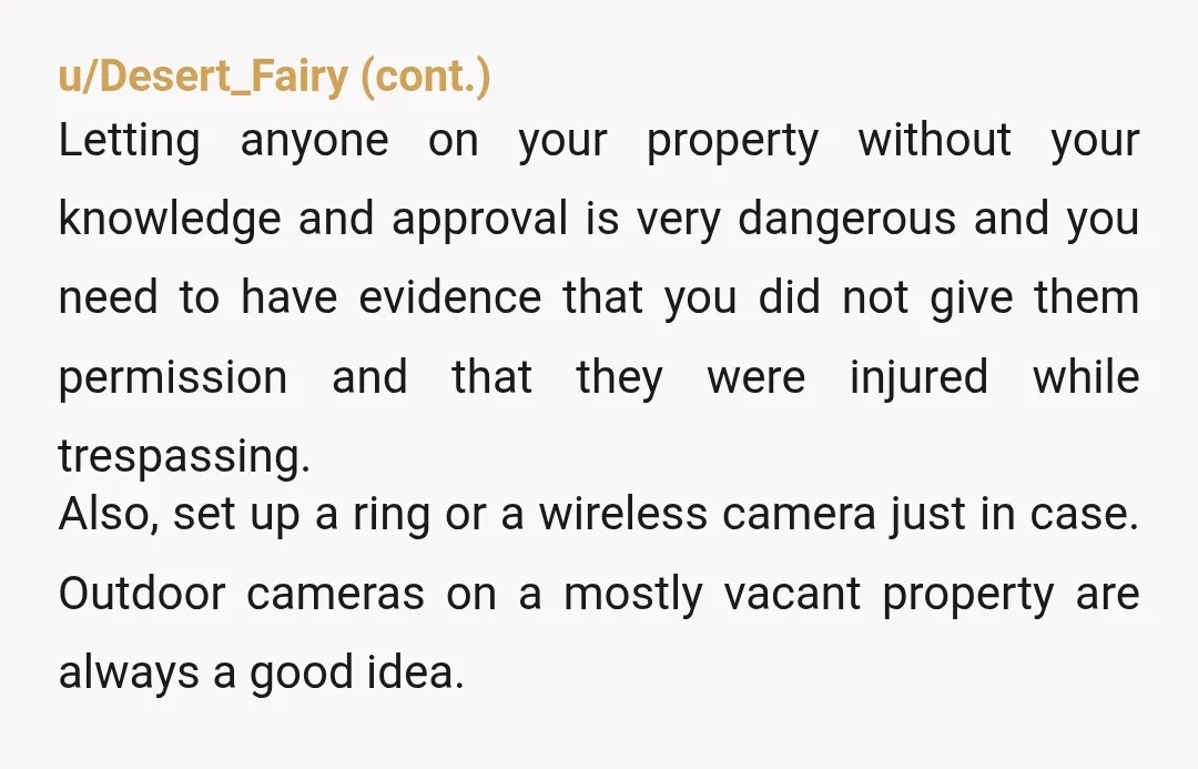 u/Whokitty9 Definitely a no trespassing sign and a letter stating that you don't want them on your property dated, signed by you and one other person as a witness and...