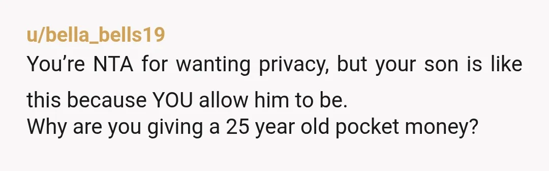 u/bella_bells19
You’re NTA for wanting privacy, but your son is like this because YOU allow him to be.
Why are you giving a 25 year old pocket money?