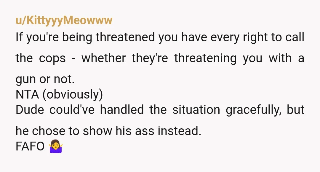u/soliz11c NTA You don't want to find out if it's a threat or not when he comes back to assault you. It sounds like you were very polite and tried...