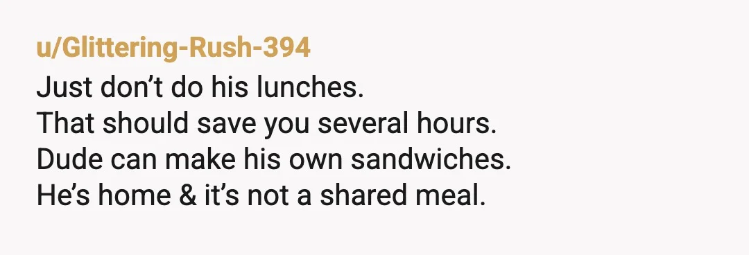 u/TDonBelle I wonder what would happen if you say “I’ve decided to take your advice regarding my poor time management and just cook my medically necessary meals on Sunday. That...