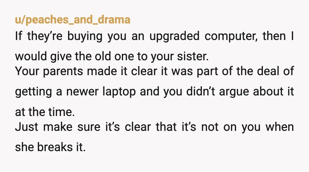 u/MrLizardBusiness It's the principle. Honestly I would sell it to someone outside the family, and then act confused when it gets brought up. "The computer I paid a thousand dollars...