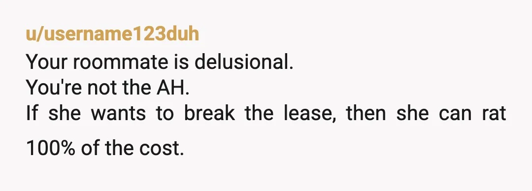 u/username123duh
Your roommate is delusional.
You're not the AH.
If she wants to break the lease, then she can rat 100% of the cost.