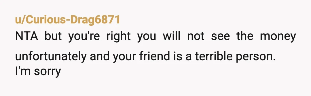 u/Curious-Drag6871
NTA but you're right you will not see the money unfortunately and your friend is a terrible person.
I'm sorry