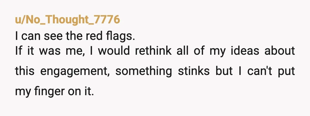 u/No_Thought_7776 I can see the red flags. If it was me, I would rethink all of my ideas about this engagement, something stinks but I can't put my finger on...