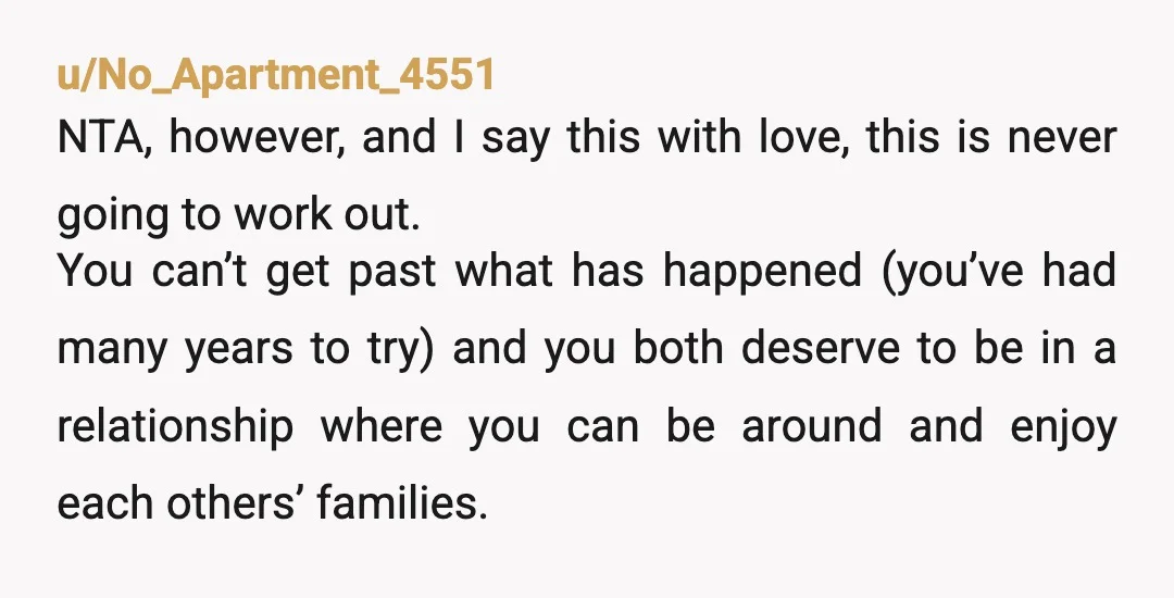 u/No_Apartment_4551 NTA, however, and I say this with love, this is never going to work out. You can’t get past what has happened (you’ve had many years to try) and...
