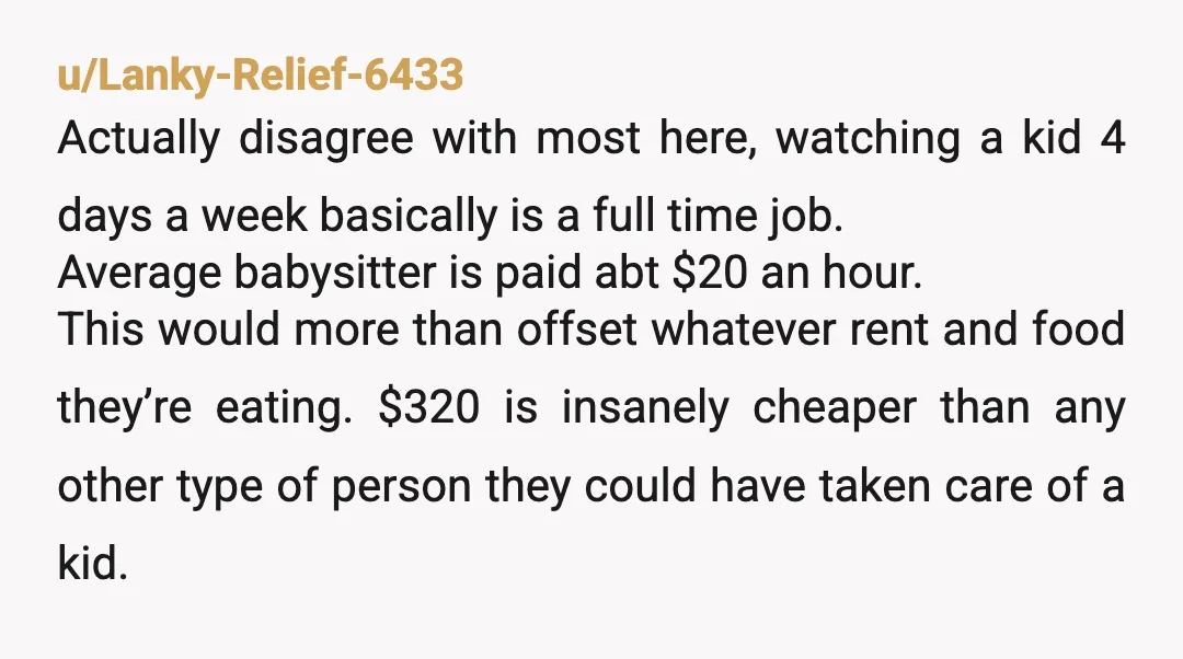 u/SparkyDogPants NTA this sub is out of their mind. Live in nannies don’t pay room/board but they are making $20-$30 an hour. Your sister wants you to work a full...