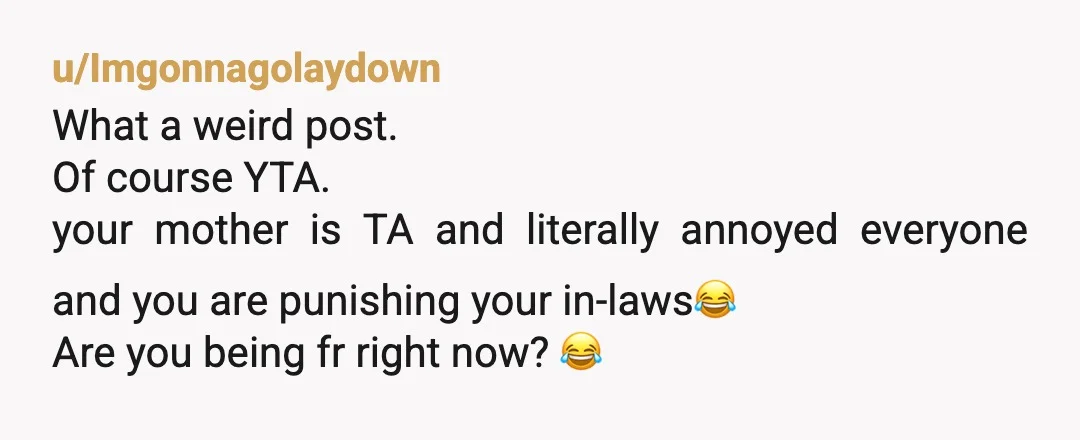 u/Imgonnagolaydown
What a weird post.
Of course YTA.
your mother is TA and literally annoyed everyone and you are punishing your in-laws😂
Are you being fr right now? 😂
