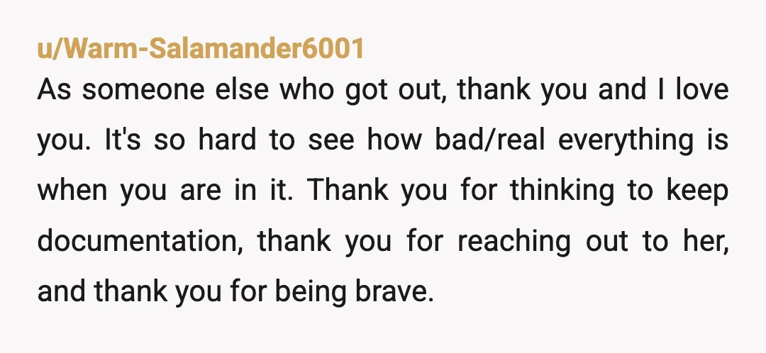 u/Warm-Salamander6001 As someone else who got out, thank you and I love you.  It's so hard to see how bad/real everything is when you are in it.  Thank you for...