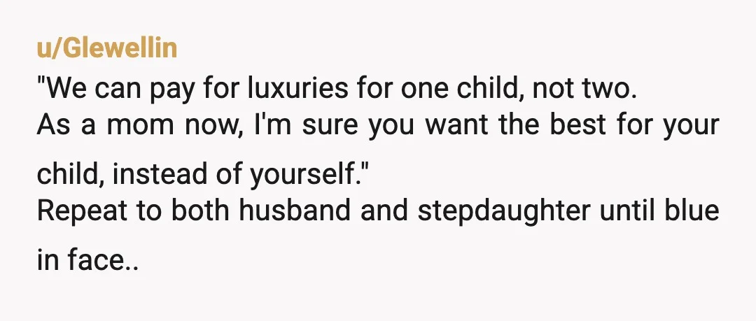 u/Glewellin "We can pay for luxuries for one child, not two. As a mom now, I'm sure you want the best for your child, instead of yourself." Repeat to both...