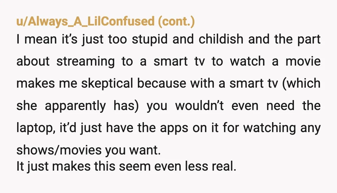 u/RedVelvetMath
YTA when you switched the movie.
You were a complete and total AH when you stole her computer.
She should have called the cops.