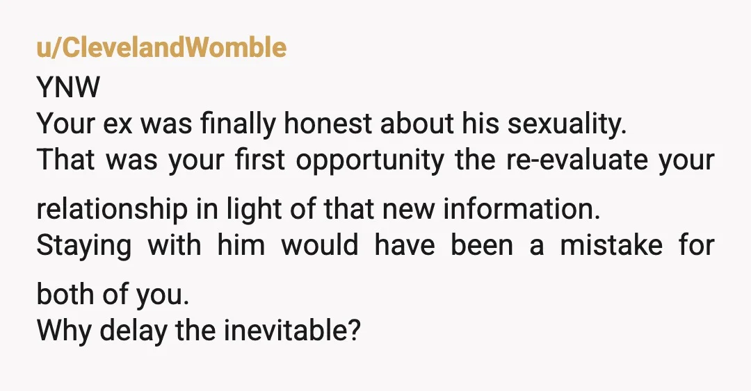 u/ClevelandWomble YNW Your ex was finally honest about his sexuality. That was your first opportunity the re-evaluate your relationship in light of that new information. Staying with him would have...