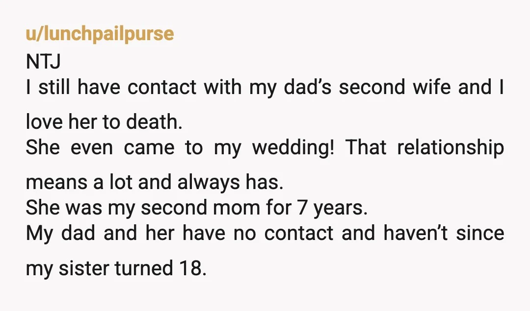 u/lunchpailpurse NTJ I still have contact with my dad’s second wife and I love her to death. She even came to my wedding! That relationship means a lot and always...
