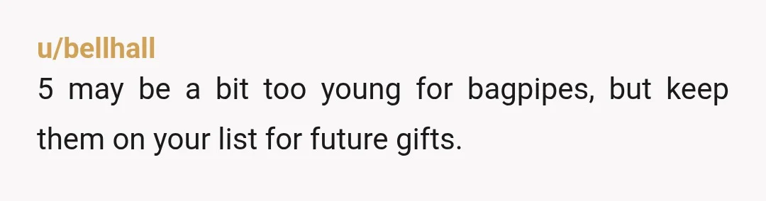 u/bellhall
5 may be a bit too young for bagpipes, but keep them on your list for future gifts.