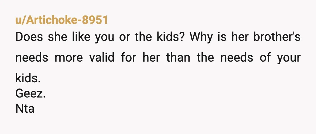u/Artichoke-8951
Does she like you or the kids? Why is her brother's needs more valid for her than the needs of your kids.
Geez.
Nta