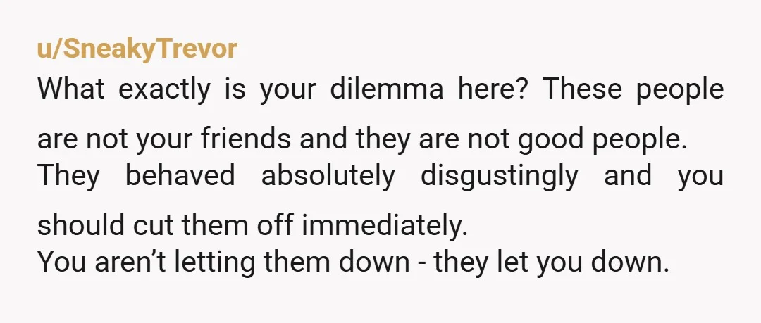 u/SneakyTrevor What exactly is your dilemma here? These people are not your friends and they are not good people. They behaved absolutely disgustingly and you should cut them off immediately....