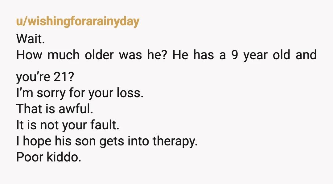 u/wishingforarainyday Wait. How much older was he? He has a 9 year old and you’re 21? I’m sorry for your loss. That is awful. It is not your fault. I...