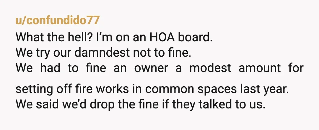 u/confundido77 What the hell? I’m on an HOA board. We try our damndest not to fine. We had to fine an owner a modest amount for setting off fire works...