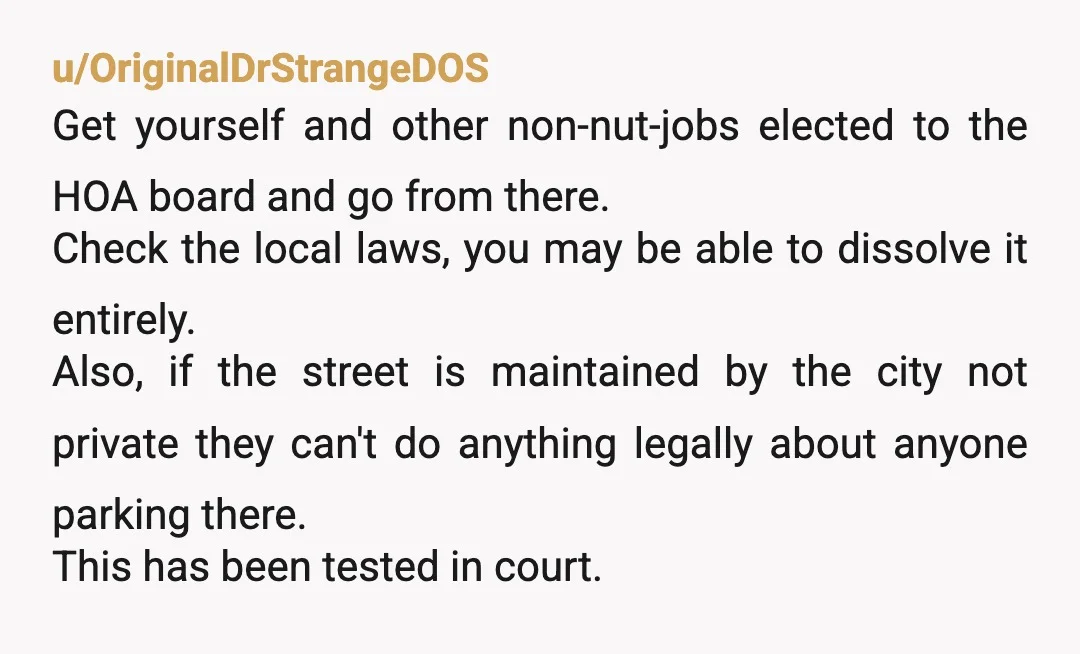 u/OriginalDrStrangeDOS Get yourself and other non-nut-jobs elected to the HOA board and go from there. Check the local laws, you may be able to dissolve it entirely. Also, if the...