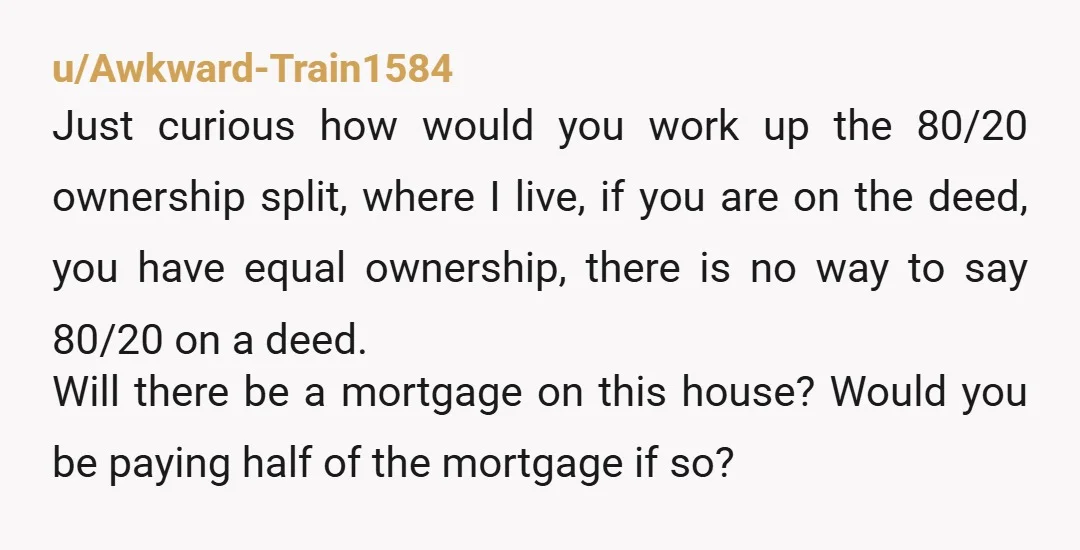 u/Awkward-Train1584 Just curious how would you work up the 80/20 ownership split, where I live, if you are on the deed, you have equal ownership, there is no way to...