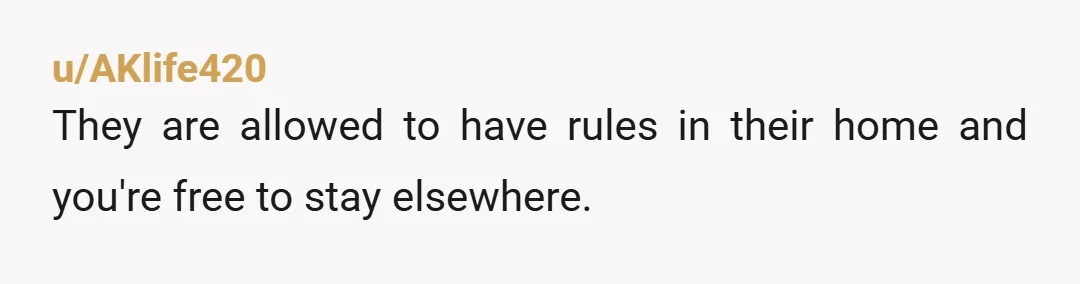 u/AKlife420 They are allowed to have rules in their home and you're free to stay elsewhere.