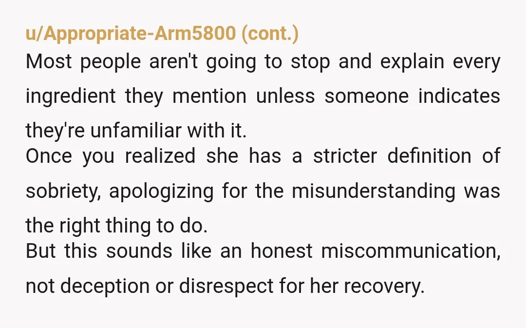 u/Traditional-Hat-952 As someone who's been sober for 6 years, lemme tell ya some sober people can be absolute nut jobs about even miniscule amounts of alcohol. Many AA members in particular...