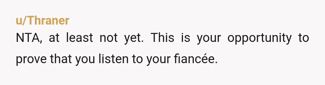 u/Thraner
NTA, at least not yet. This is your opportunity to prove that you listen to your fiancée.