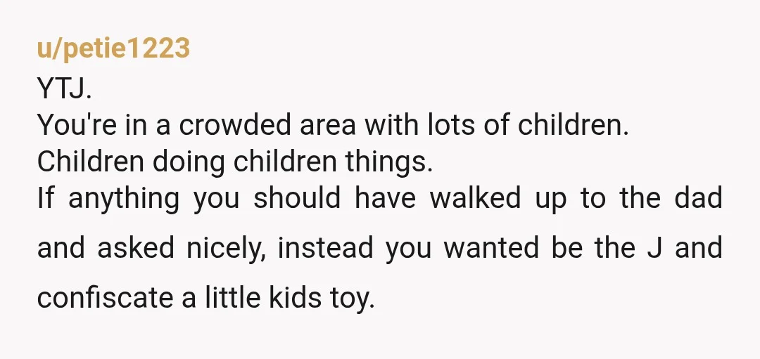 u/petie1223 YTJ. You're in a crowded area with lots of children. Children doing children things. If anything you should have walked up to the dad and asked nicely, instead you...