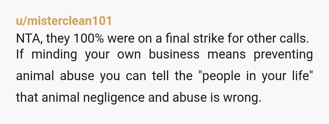 u/misterclean101 NTA, they 100% were on a final strike for other calls. If minding your own business means preventing animal abuse you can tell the "people in your life" that...