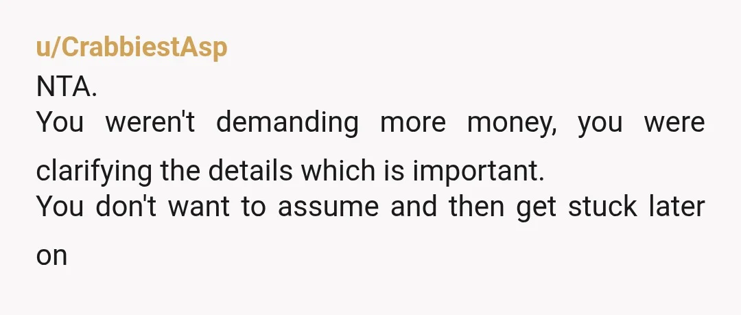 u/CrabbiestAsp
NTA.
You weren't demanding more money, you were clarifying the details which is important.
You don't want to assume and then get stuck later on