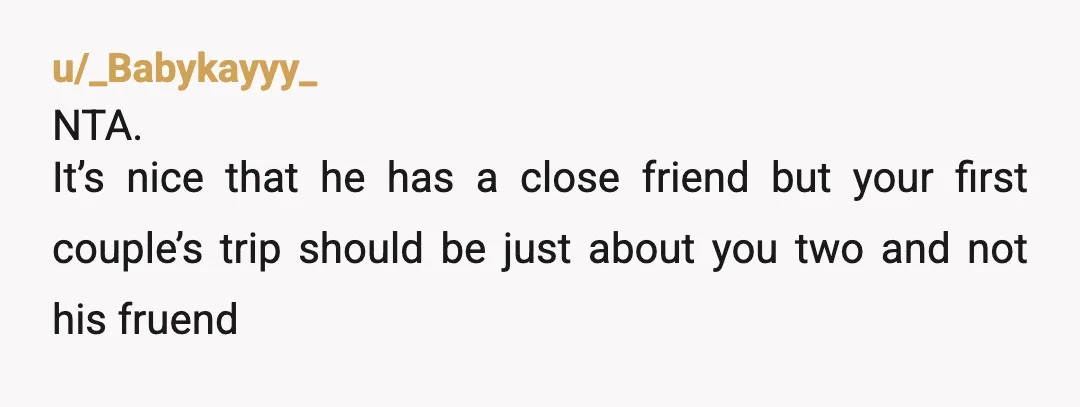 u/_Babykayyy_
NTA.
It’s nice that he has a close friend but your first couple’s trip should be just about you two and not his fruend