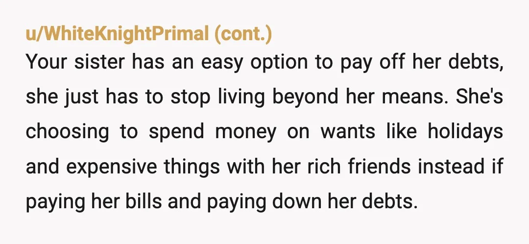 u/MS_SCHEHERAZADE112
Ma'am.
She's not going to pay you back.
What would she pay you with? Your opinionated family members can "lend" her the money.
NTA.